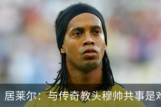 居莱尔：与传奇教头穆帅共事是难得机会，赛场之外他待人也很坦诚